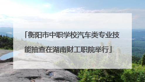 衡阳市中职学校汽车类专业技能抽查在湖南财工职院举行