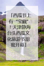 西瓜节上有“宝藏”！天津静海台头西瓜文化旅游节甜蜜开幕