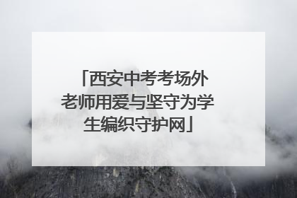 西安中考考场外 老师用爱与坚守为学生编织守护网