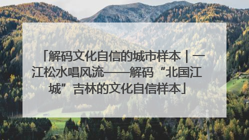 解码文化自信的城市样本｜一江松水唱风流——解码“北国江城”吉林的文化自信样本