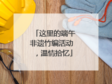 这里的端午非遗竹编活动，温情拾忆