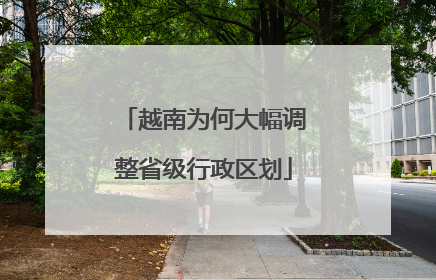 越南为何大幅调整省级行政区划