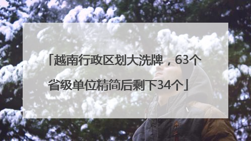 越南行政区划大洗牌，63个省级单位精简后剩下34个