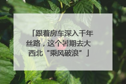 跟着房车深入千年丝路，这个暑期去大西北“乘风破浪”