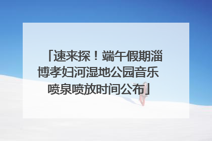 速来探！端午假期淄博孝妇河湿地公园音乐喷泉喷放时间公布