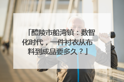醴陵市船湾镇：数智化时代，一件衬衣从布料到成品要多久？