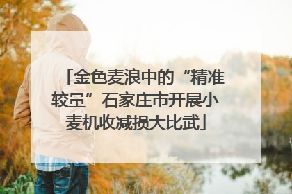 金色麦浪中的“精准较量”石家庄市开展小麦机收减损大比武