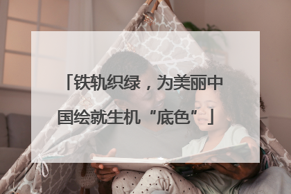 铁轨织绿，为美丽中国绘就生机“底色”