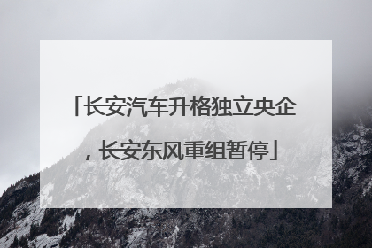 长安汽车升格独立央企，长安东风重组暂停