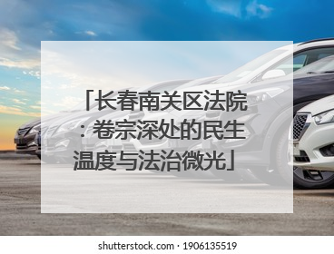 长春南关区法院：卷宗深处的民生温度与法治微光