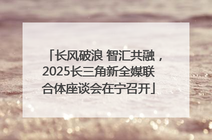 长风破浪 智汇共融，2025长三角新全媒联合体座谈会在宁召开