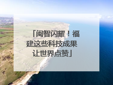 闽智闪耀！福建这些科技成果让世界点赞