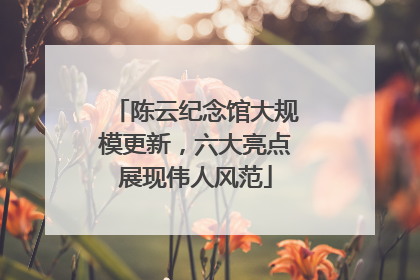 陈云纪念馆大规模更新，六大亮点展现伟人风范