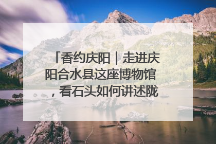 香约庆阳｜走进庆阳合水县这座博物馆，看石头如何讲述陇东千年历史