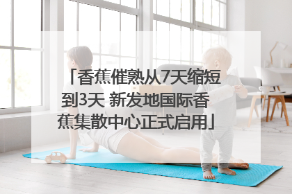 香蕉催熟从7天缩短到3天 新发地国际香蕉集散中心正式启用
