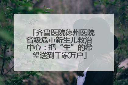 齐鲁医院德州医院省级危重新生儿救治中心：把“生”的希望送到千家万户