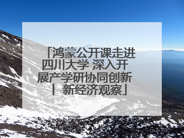鸿蒙公开课走进四川大学 深入开展产学研协同创新丨 新经济观察