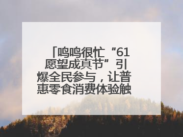 鸣鸣很忙“61 愿望成真节”引爆全民参与，让普惠零食消费体验触手可及