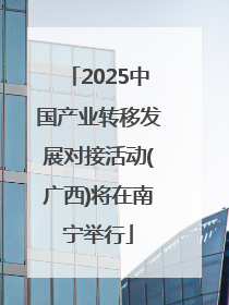 2025中国产业转移发展对接活动(广西)将在南宁举行