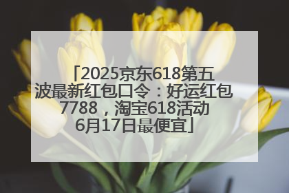 2025京东618第五波最新红包口令：好运红包7788，淘宝618活动6月17日最便宜