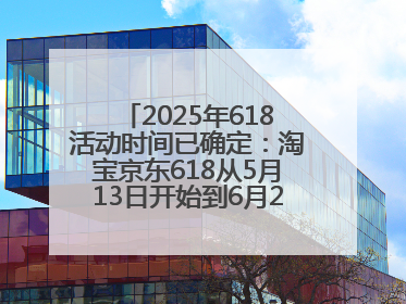2025年618活动时间已确定：淘宝京东618从5月13日开始到6月20日结束