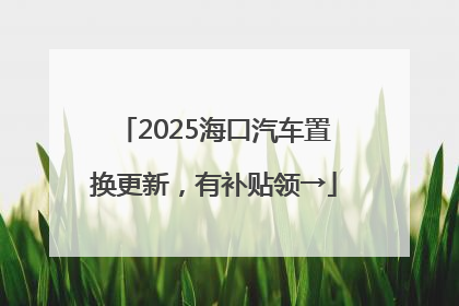 2025海口汽车置换更新，有补贴领→