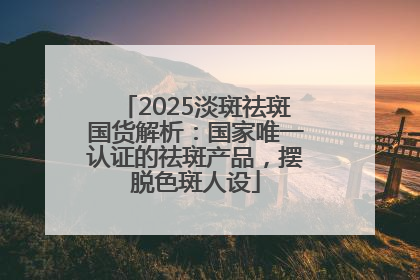 2025淡斑祛斑国货解析：国家唯一认证的祛斑产品，摆脱色斑人设