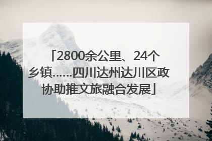 2800余公里、24个乡镇……四川达州达川区政协助推文旅融合发展
