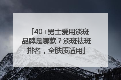 40+男士爱用淡斑品牌是哪款？淡斑祛斑排名，全肤质适用